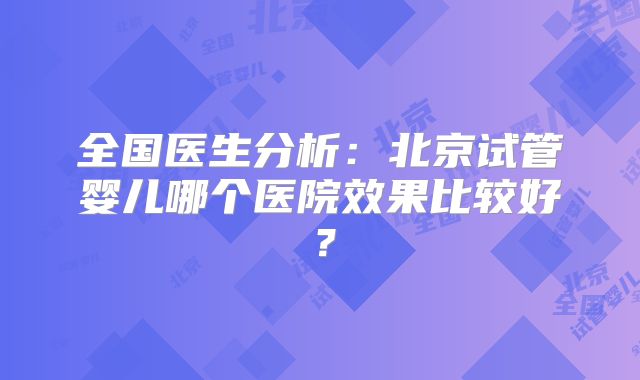 全国医生分析:北京试管婴儿哪个医院效果比较好?
