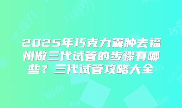 2025年巧克力囊肿去福州做三代试管的步骤有哪些?三代试管攻略大全