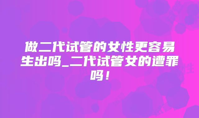 做二代试管的女性更容易生出吗_二代试管女的遭罪吗！
