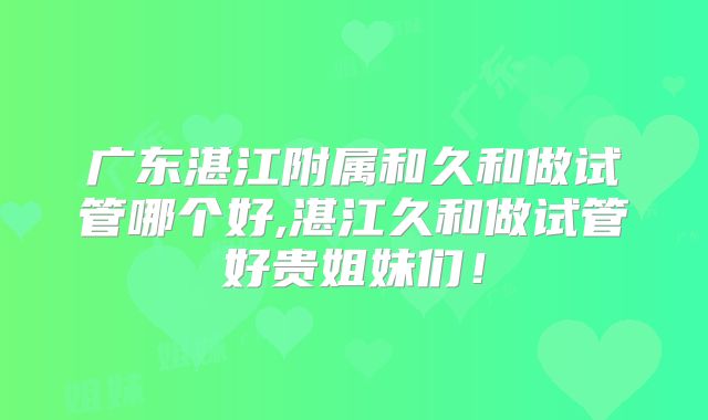 广东湛江附属和久和做试管哪个好,湛江久和做试管好贵姐妹们!