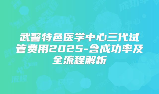 武警特色医学中心三代试管费用2025-含成功率及全流程解析