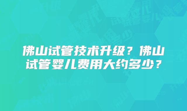 佛山试管技术升级？佛山试管婴儿费用大约多少？