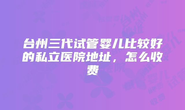 台州三代试管婴儿比较好的私立医院地址,怎么收费