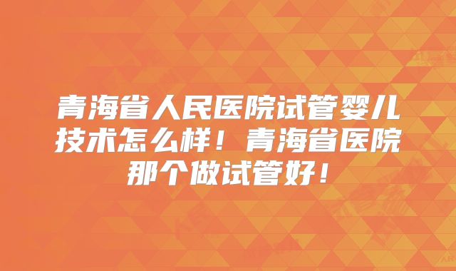青海省人民医院试管婴儿技术怎么样！青海省医院那个做试管好！