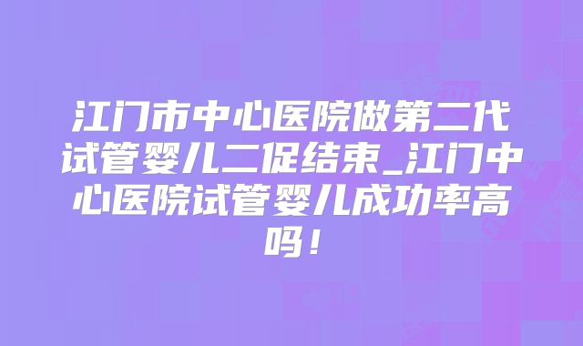 江门市中心医院做第二代试管婴儿二促结束_江门中心医院试管婴儿成功率高吗！