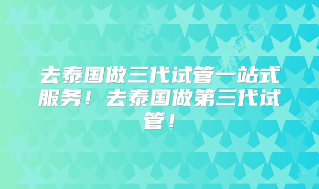 去泰国做三代试管一站式服务！去泰国做第三代试管！