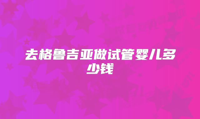 去格鲁吉亚做试管婴儿多少钱