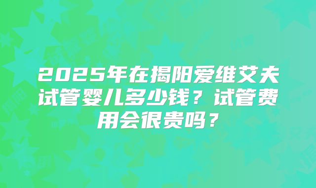 2025年在揭阳爱维艾夫试管婴儿多少钱？试管费用会很贵吗？