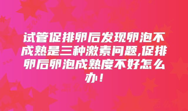 试管促排卵后发现卵泡不成熟是三种激素问题,促排卵后卵泡成熟度不好怎么办！