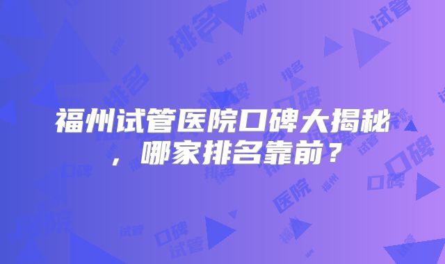 福州试管医院口碑大揭秘，哪家排名靠前？