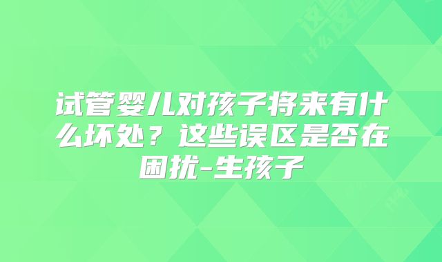 试管婴儿对孩子将来有什么坏处？这些误区是否在困扰-生孩子