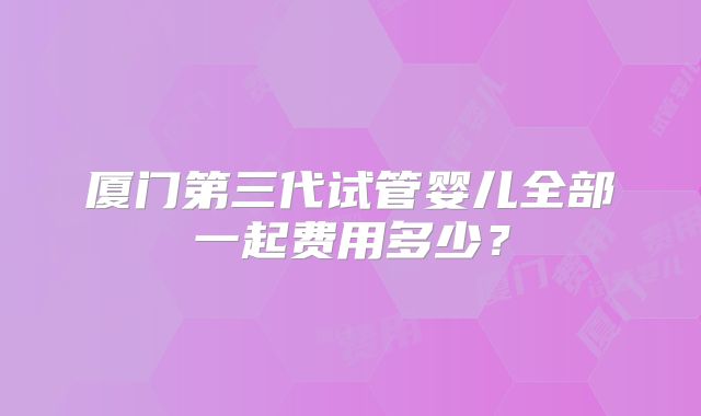 厦门第三代试管婴儿全部一起费用多少？