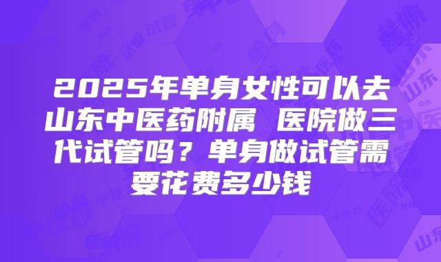 2025年单身女性可以去山东中医药附属 医院做三代试管吗?单身做试管需要花费多少钱
