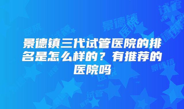 景德镇三代试管医院的排名是怎么样的?有推荐的医院吗
