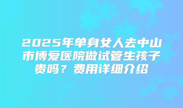 2025年单身女人去中山市博爱医院做试管生孩子贵吗？费用详细介绍