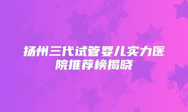 扬州三代试管婴儿实力医院推荐榜揭晓