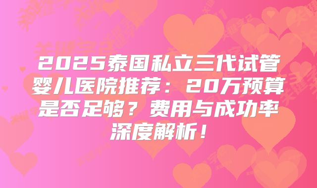 2025泰国私立三代试管婴儿医院推荐:20万预算是否足够?费用与成功率深度解析!