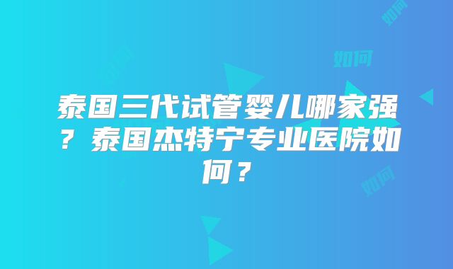 泰国三代试管婴儿哪家强？泰国杰特宁专业医院如何？