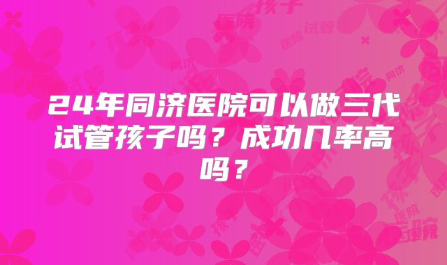 24年同济医院可以做三代试管孩子吗？成功几率高吗？