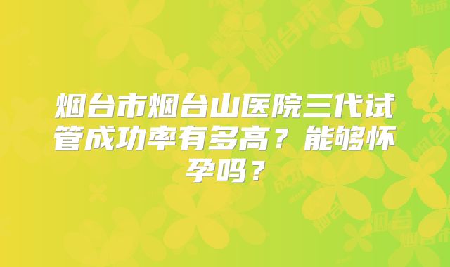 烟台市烟台山医院三代试管成功率有多高?能够怀孕吗?