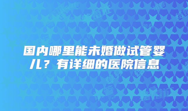 国内哪里能未婚做试管婴儿？有详细的医院信息