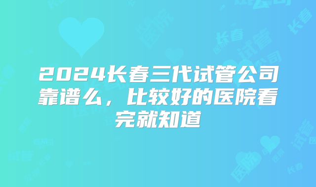 2024长春三代试管公司靠谱么，比较好的医院看完就知道