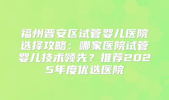福州晋安区试管婴儿医院选择攻略：哪家医院试管婴儿技术领先？推荐2025年度优选医院