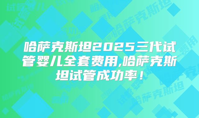 哈萨克斯坦2025三代试管婴儿全套费用,哈萨克斯坦试管成功率！