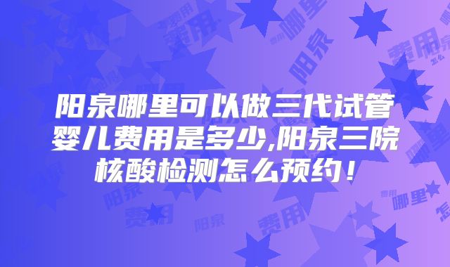 阳泉哪里可以做三代试管婴儿费用是多少,阳泉三院核酸检测怎么预约!
