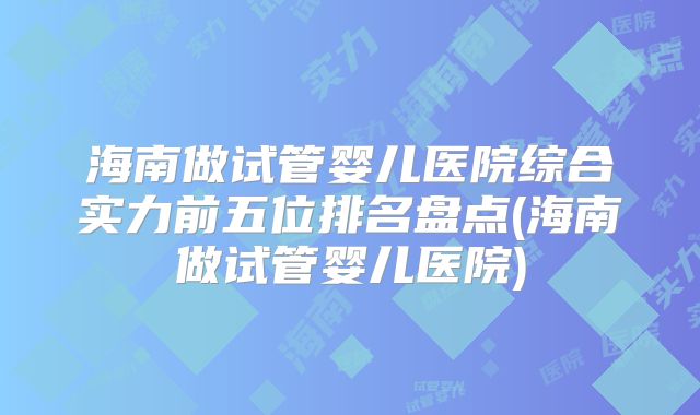 海南做试管婴儿医院综合实力前五位排名盘点(海南做试管婴儿医院)