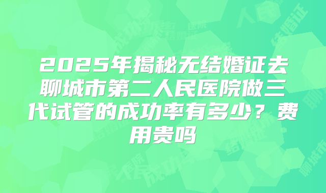 2025年揭秘无结婚证去聊城市第二人民医院做三代试管的成功率有多少？费用贵吗