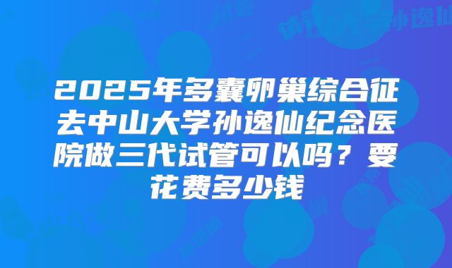 2025年多囊卵巢综合征去中山大学孙逸仙纪念医院做三代试管可以吗？要花费多少钱
