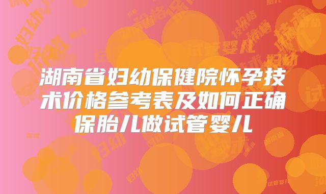 湖南省妇幼保健院怀孕技术价格参考表及如何正确保胎儿做试管婴儿