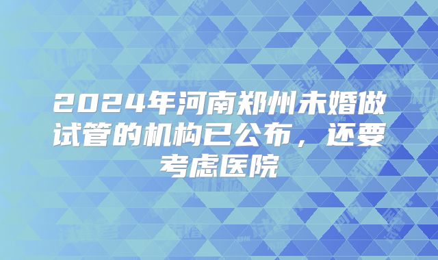2024年河南郑州未婚做试管的机构已公布,还要考虑医院
