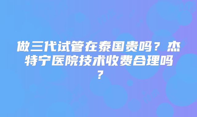 做三代试管在泰国贵吗？杰特宁医院技术收费合理吗？