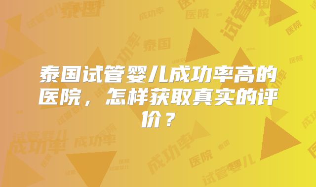 泰国试管婴儿成功率高的医院，怎样获取真实的评价？