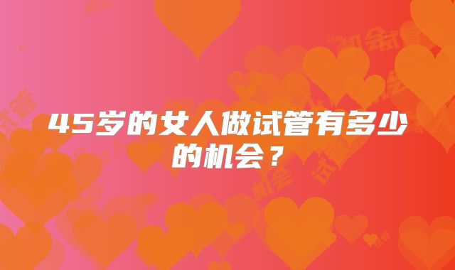 45岁的女人做试管有多少的机会?