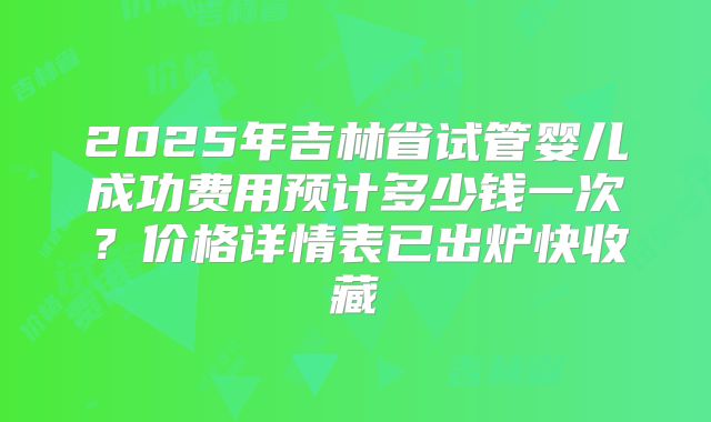 2025年吉林省试管婴儿成功费用预计多少钱一次？价格详情表已出炉快收藏