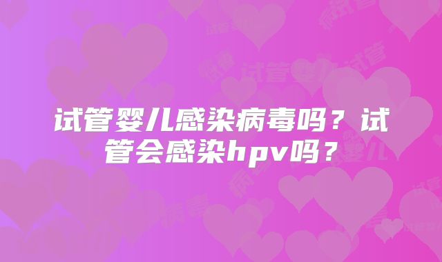 试管婴儿感染病毒吗？试管会感染hpv吗？