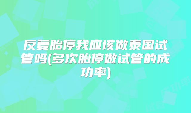 反复胎停我应该做泰国试管吗(多次胎停做试管的成功率)