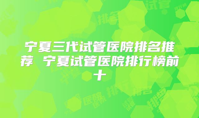宁夏三代试管医院排名推荐 宁夏试管医院排行榜前十