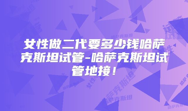 女性做二代要多少钱哈萨克斯坦试管-哈萨克斯坦试管地接！