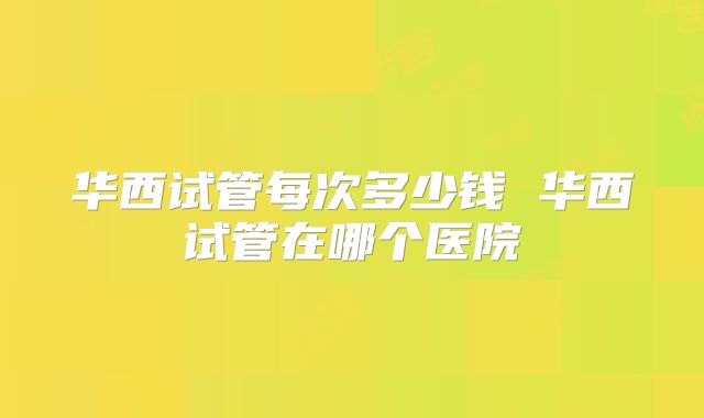 华西试管每次多少钱 华西试管在哪个医院