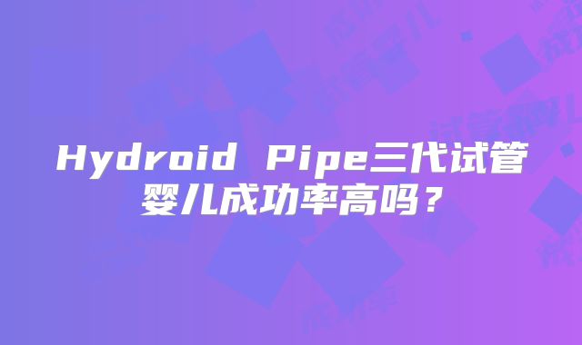 Hydroid Pipe三代试管婴儿成功率高吗?