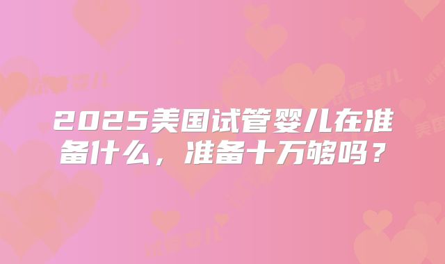 2025美国试管婴儿在准备什么,准备十万够吗?