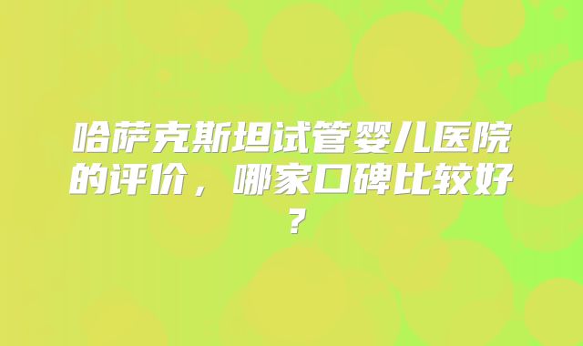 哈萨克斯坦试管婴儿医院的评价，哪家口碑比较好？