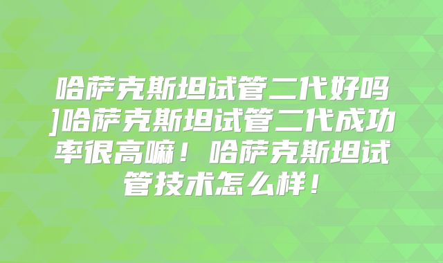 哈萨克斯坦试管二代好吗]哈萨克斯坦试管二代成功率很高嘛！哈萨克斯坦试管技术怎么样！
