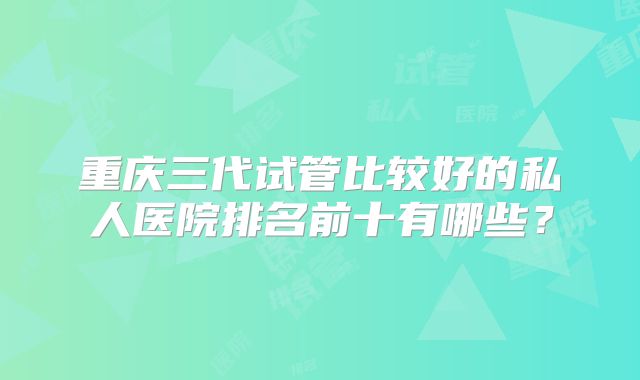重庆三代试管比较好的私人医院排名前十有哪些？