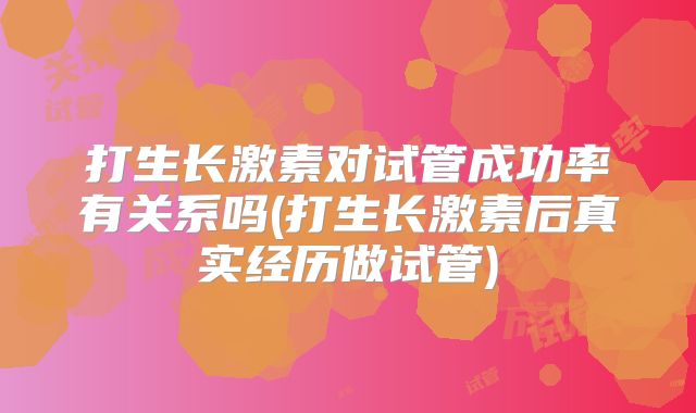 打生长激素对试管成功率有关系吗(打生长激素后真实经历做试管)