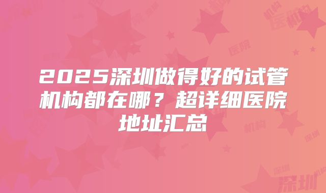 2025深圳做得好的试管机构都在哪？超详细医院地址汇总